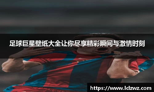 足球巨星壁纸大全让你尽享精彩瞬间与激情时刻